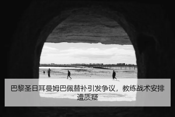 巴黎圣日耳曼姆巴佩替补引发争议，教练战术安排遭质疑