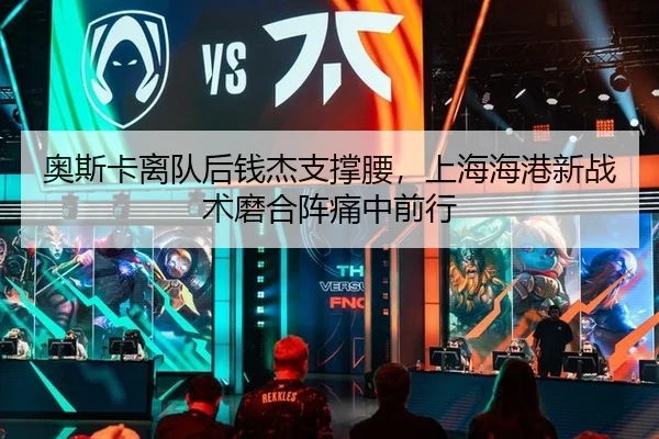 奥斯卡离队后钱杰支撑腰，上海海港新战术磨合阵痛中前行